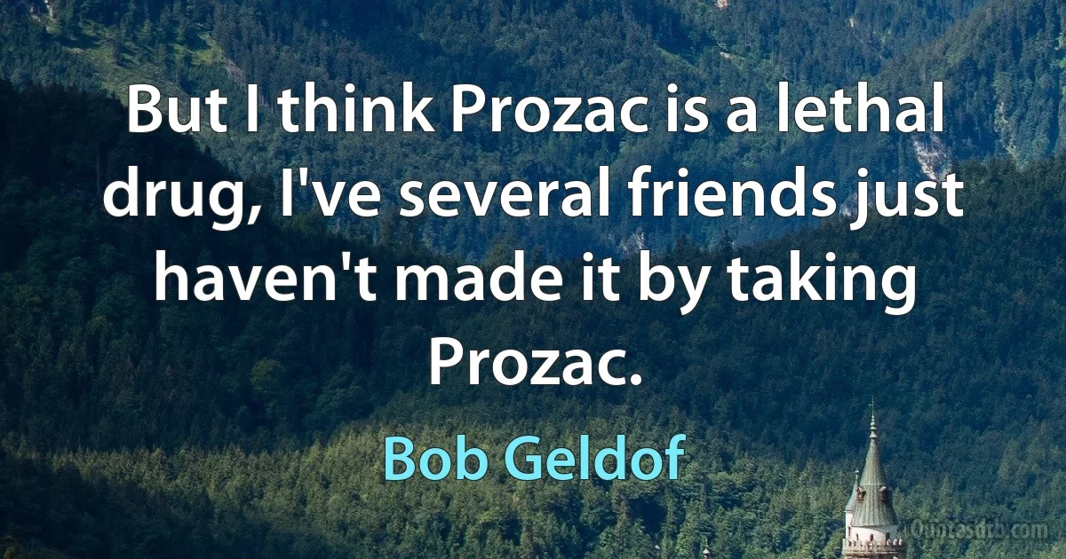 But I think Prozac is a lethal drug, I've several friends just haven't made it by taking Prozac. (Bob Geldof)