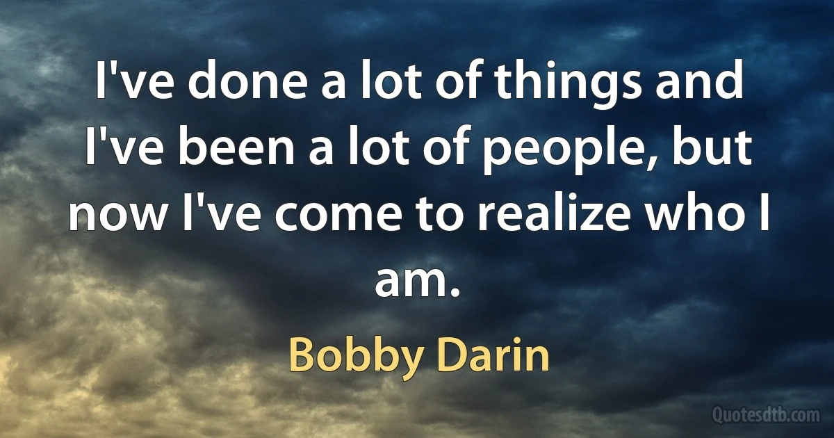 I've done a lot of things and I've been a lot of people, but now I've come to realize who I am. (Bobby Darin)