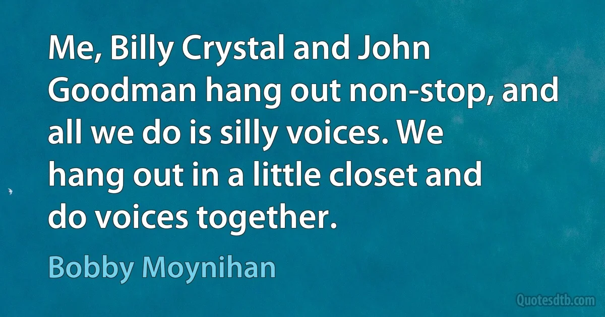 Me, Billy Crystal and John Goodman hang out non-stop, and all we do is silly voices. We hang out in a little closet and do voices together. (Bobby Moynihan)