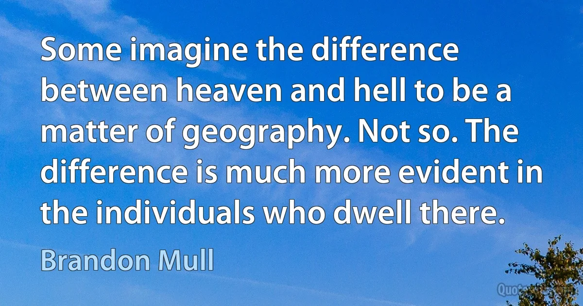 Some imagine the difference between heaven and hell to be a matter of geography. Not so. The difference is much more evident in the individuals who dwell there. (Brandon Mull)