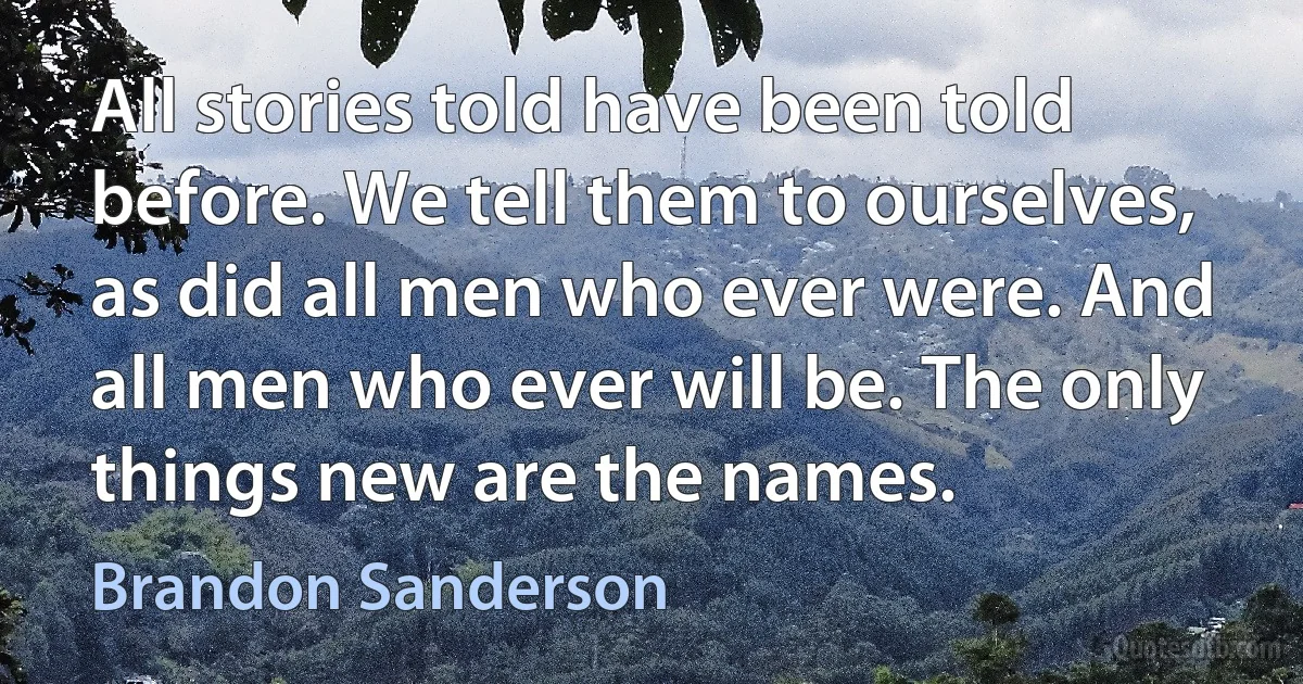 All stories told have been told before. We tell them to ourselves, as did all men who ever were. And all men who ever will be. The only things new are the names. (Brandon Sanderson)