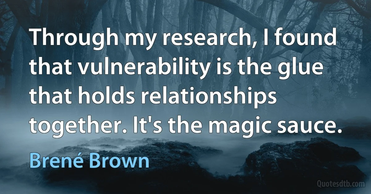 Through my research, I found that vulnerability is the glue that holds relationships together. It's the magic sauce. (Brené Brown)