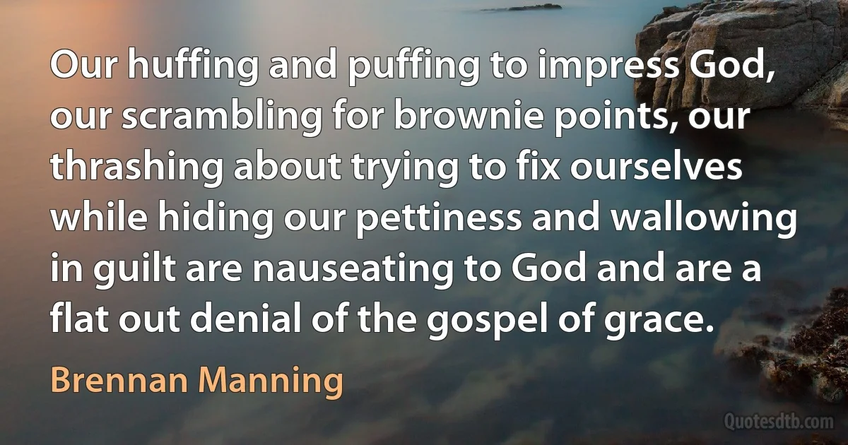 Our huffing and puffing to impress God, our scrambling for brownie points, our thrashing about trying to fix ourselves while hiding our pettiness and wallowing in guilt are nauseating to God and are a flat out denial of the gospel of grace. (Brennan Manning)