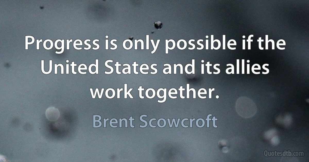 Progress is only possible if the United States and its allies work together. (Brent Scowcroft)