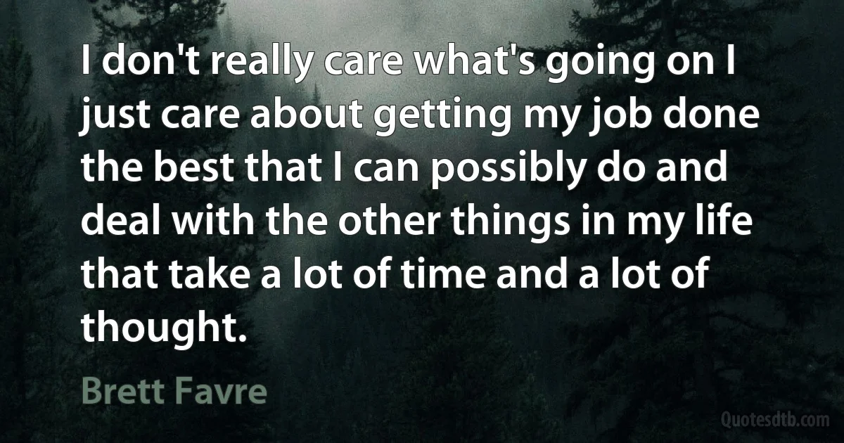 I don't really care what's going on I just care about getting my job done the best that I can possibly do and deal with the other things in my life that take a lot of time and a lot of thought. (Brett Favre)