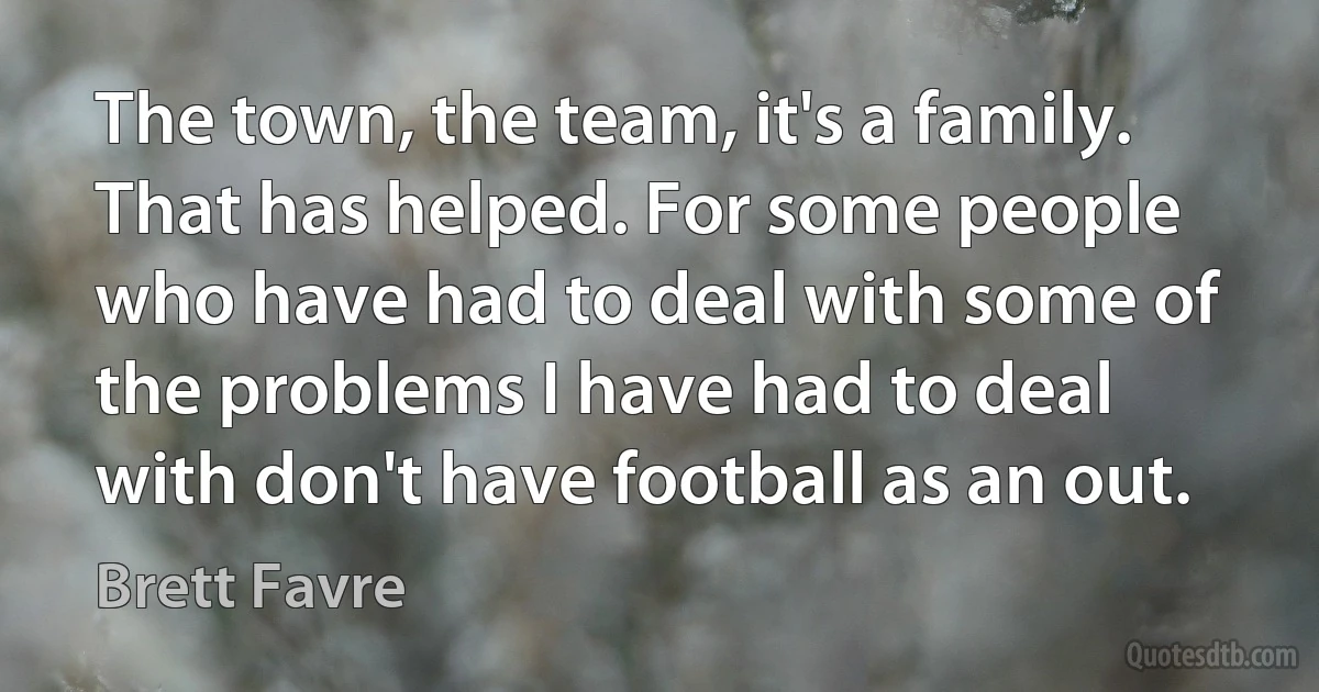 The town, the team, it's a family. That has helped. For some people who have had to deal with some of the problems I have had to deal with don't have football as an out. (Brett Favre)