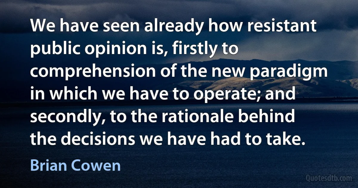 We have seen already how resistant public opinion is, firstly to comprehension of the new paradigm in which we have to operate; and secondly, to the rationale behind the decisions we have had to take. (Brian Cowen)