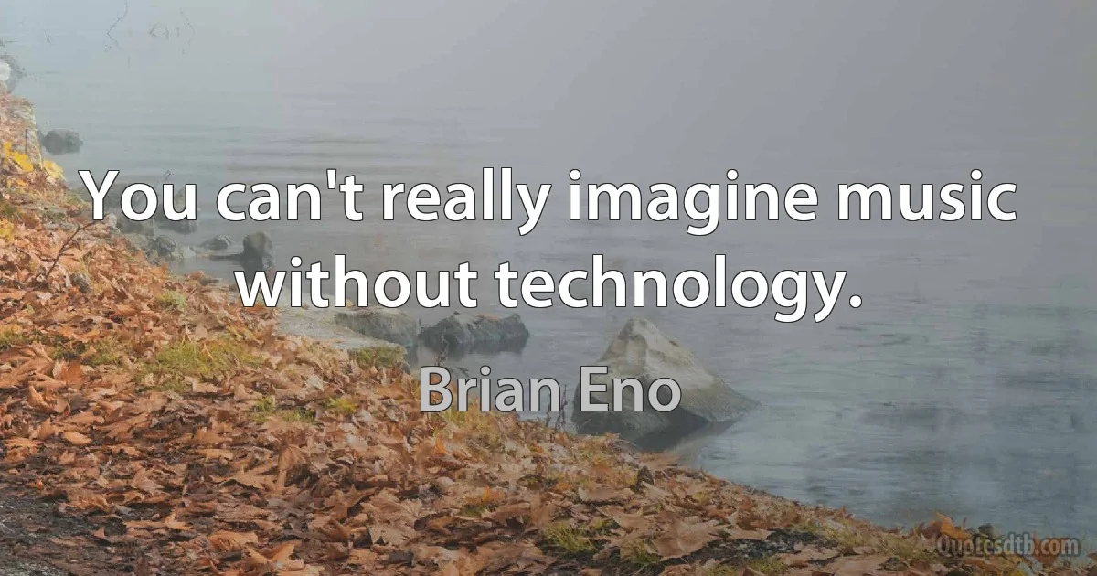 You can't really imagine music without technology. (Brian Eno)