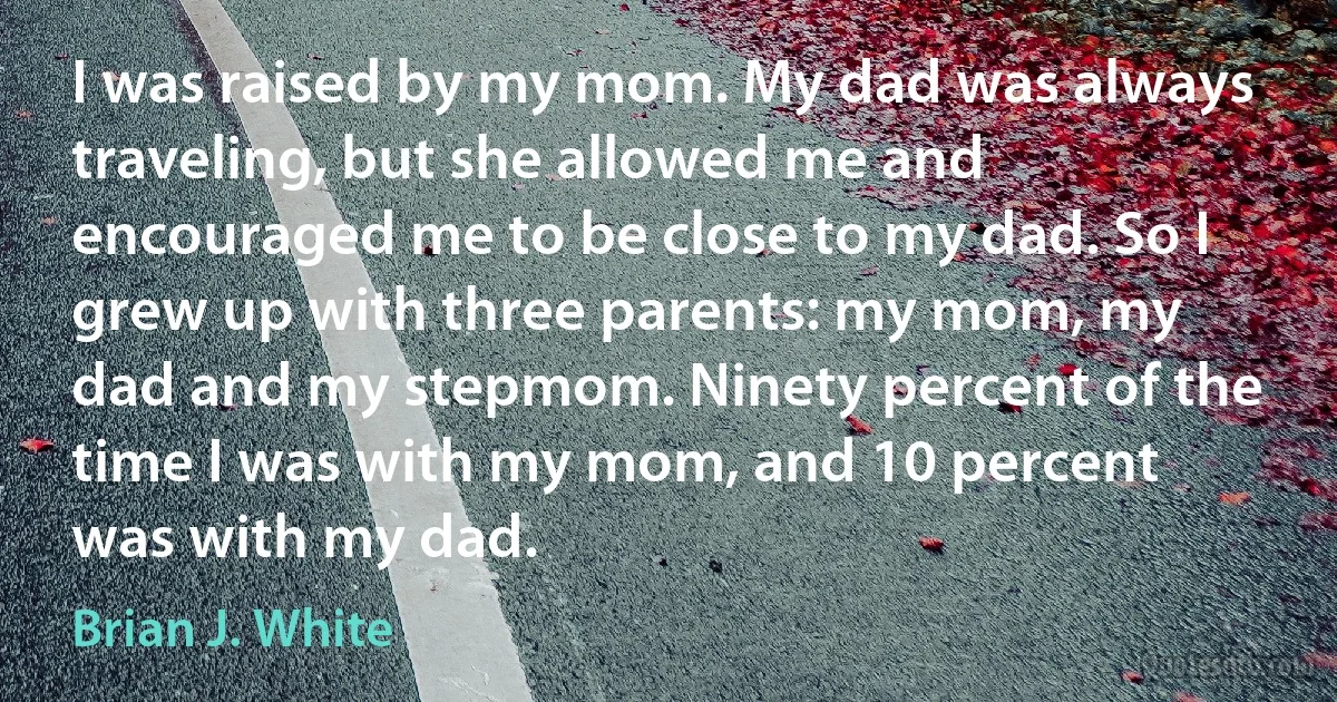 I was raised by my mom. My dad was always traveling, but she allowed me and encouraged me to be close to my dad. So I grew up with three parents: my mom, my dad and my stepmom. Ninety percent of the time I was with my mom, and 10 percent was with my dad. (Brian J. White)