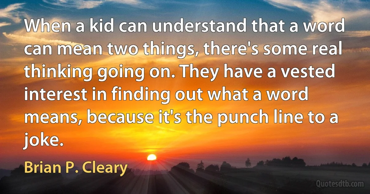 When a kid can understand that a word can mean two things, there's some real thinking going on. They have a vested interest in finding out what a word means, because it's the punch line to a joke. (Brian P. Cleary)