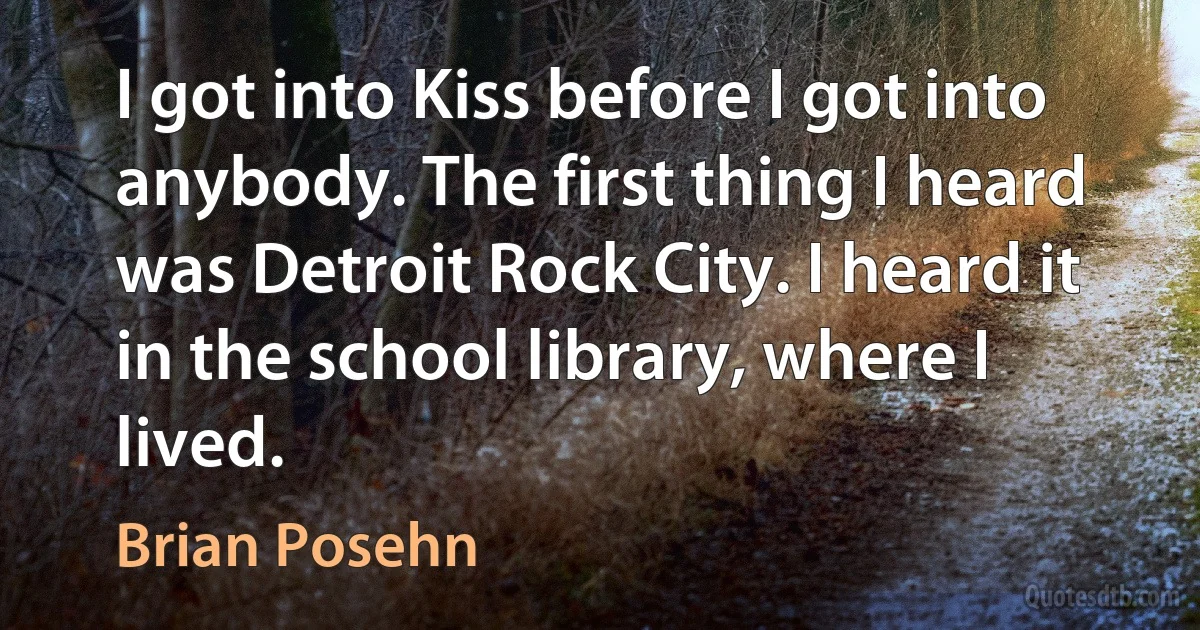 I got into Kiss before I got into anybody. The first thing I heard was Detroit Rock City. I heard it in the school library, where I lived. (Brian Posehn)