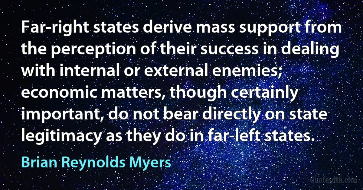 Far-right states derive mass support from the perception of their success in dealing with internal or external enemies; economic matters, though certainly important, do not bear directly on state legitimacy as they do in far-left states. (Brian Reynolds Myers)