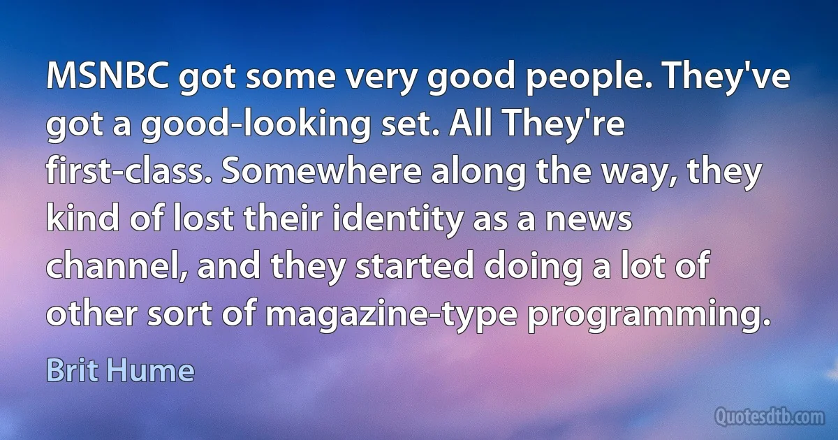 MSNBC got some very good people. They've got a good-looking set. All They're first-class. Somewhere along the way, they kind of lost their identity as a news channel, and they started doing a lot of other sort of magazine-type programming. (Brit Hume)