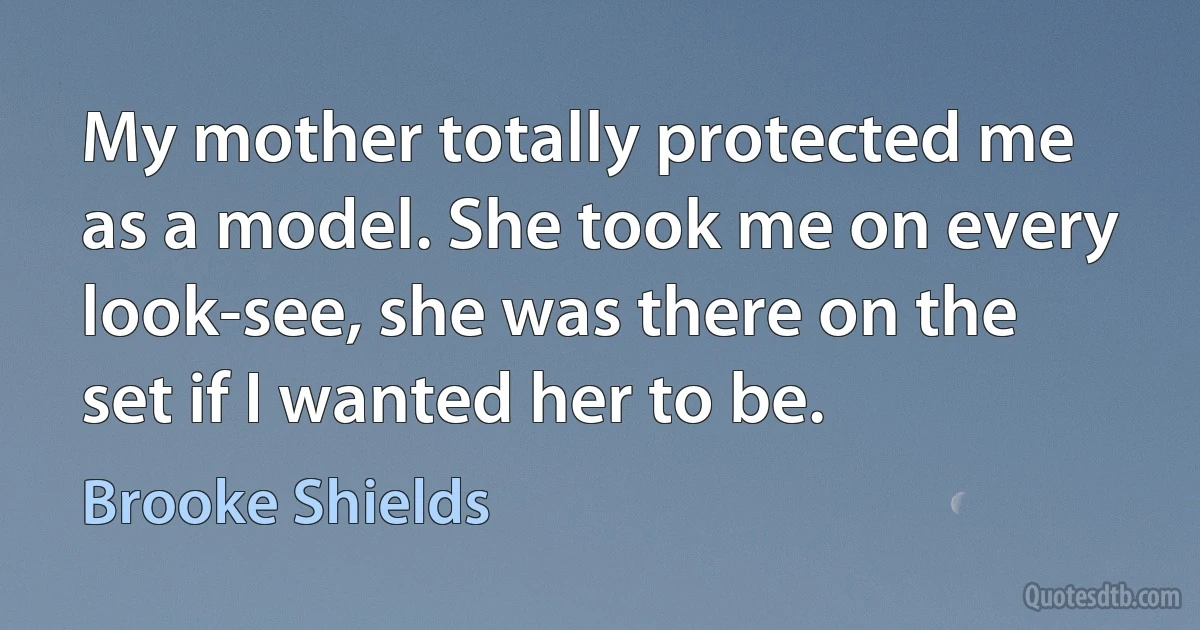 My mother totally protected me as a model. She took me on every look-see, she was there on the set if I wanted her to be. (Brooke Shields)