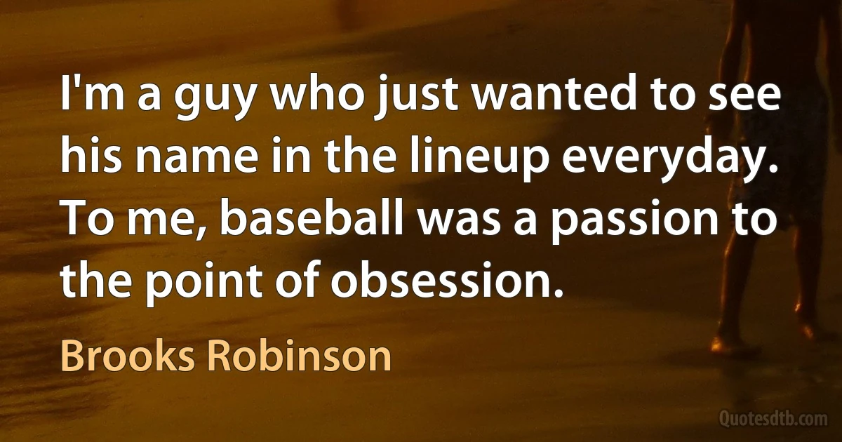 I'm a guy who just wanted to see his name in the lineup everyday. To me, baseball was a passion to the point of obsession. (Brooks Robinson)