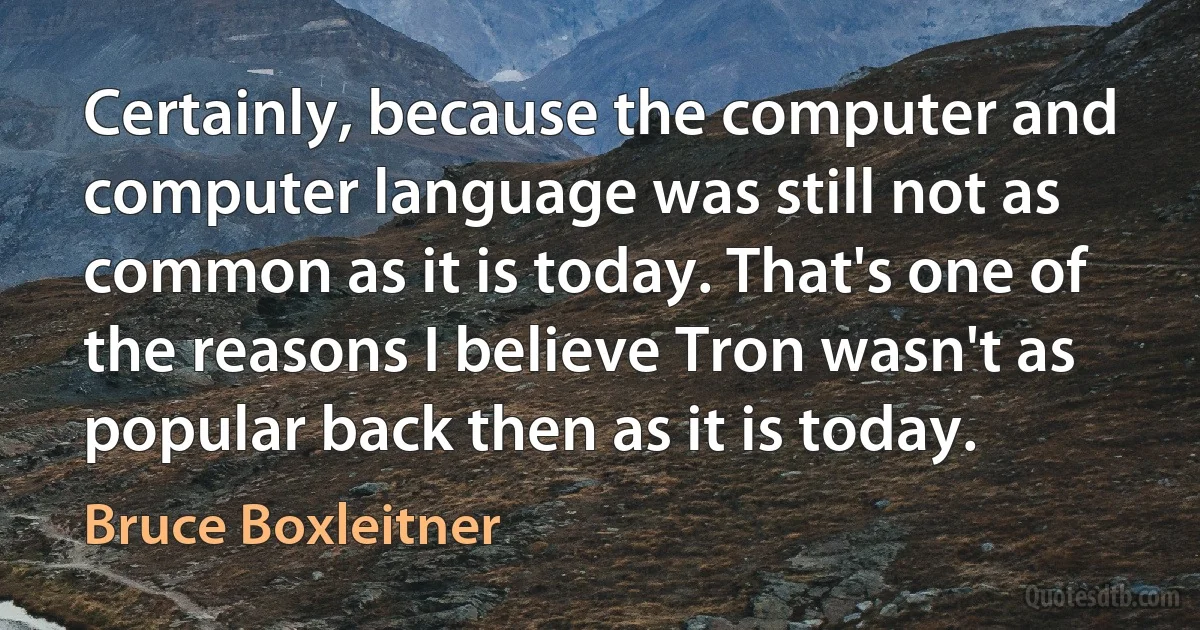 Certainly, because the computer and computer language was still not as common as it is today. That's one of the reasons I believe Tron wasn't as popular back then as it is today. (Bruce Boxleitner)