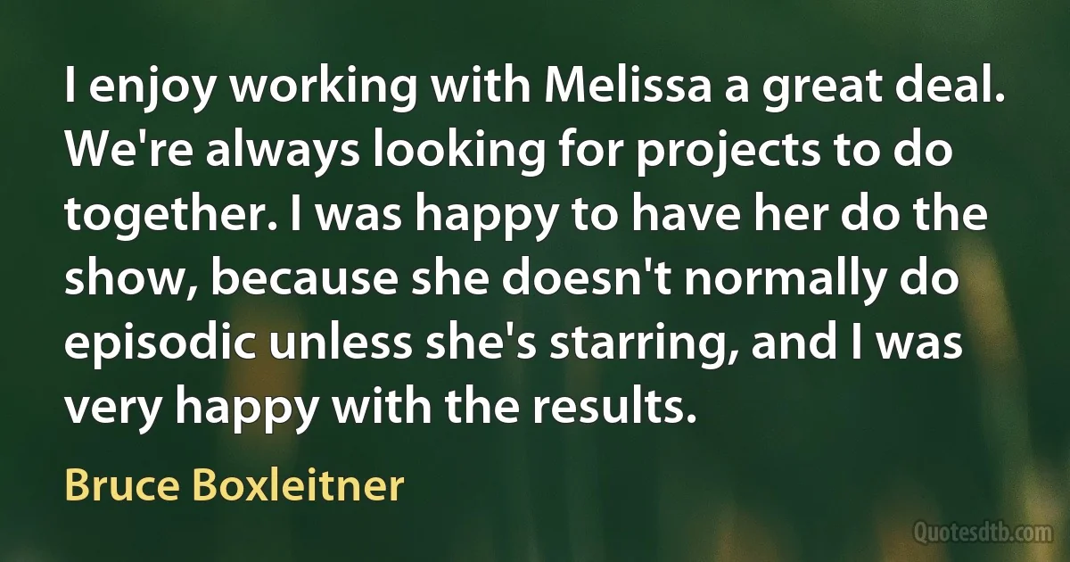 I enjoy working with Melissa a great deal. We're always looking for projects to do together. I was happy to have her do the show, because she doesn't normally do episodic unless she's starring, and I was very happy with the results. (Bruce Boxleitner)