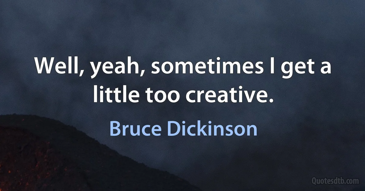 Well, yeah, sometimes I get a little too creative. (Bruce Dickinson)