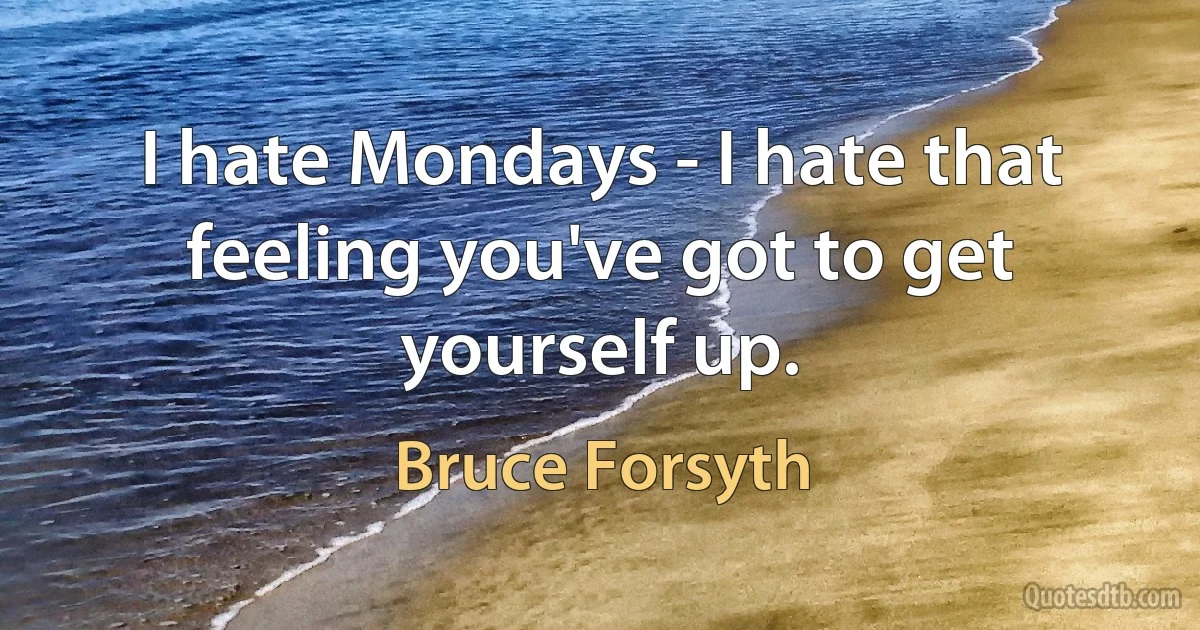 I hate Mondays - I hate that feeling you've got to get yourself up. (Bruce Forsyth)