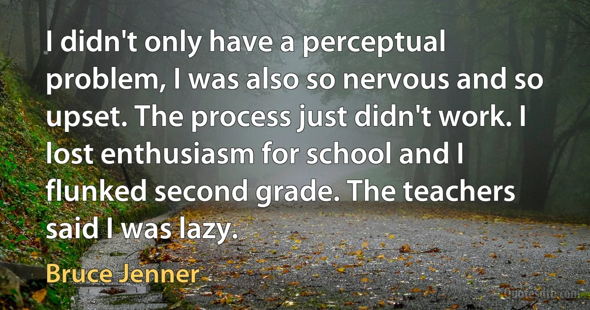 I didn't only have a perceptual problem, I was also so nervous and so upset. The process just didn't work. I lost enthusiasm for school and I flunked second grade. The teachers said I was lazy. (Bruce Jenner)