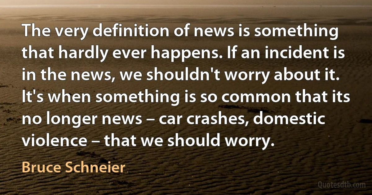 The very definition of news is something that hardly ever happens. If an incident is in the news, we shouldn't worry about it. It's when something is so common that its no longer news – car crashes, domestic violence – that we should worry. (Bruce Schneier)