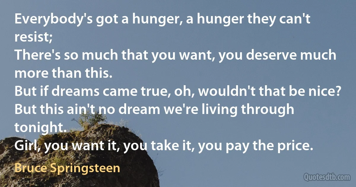 Everybody's got a hunger, a hunger they can't resist;
There's so much that you want, you deserve much more than this.
But if dreams came true, oh, wouldn't that be nice?
But this ain't no dream we're living through tonight.
Girl, you want it, you take it, you pay the price. (Bruce Springsteen)