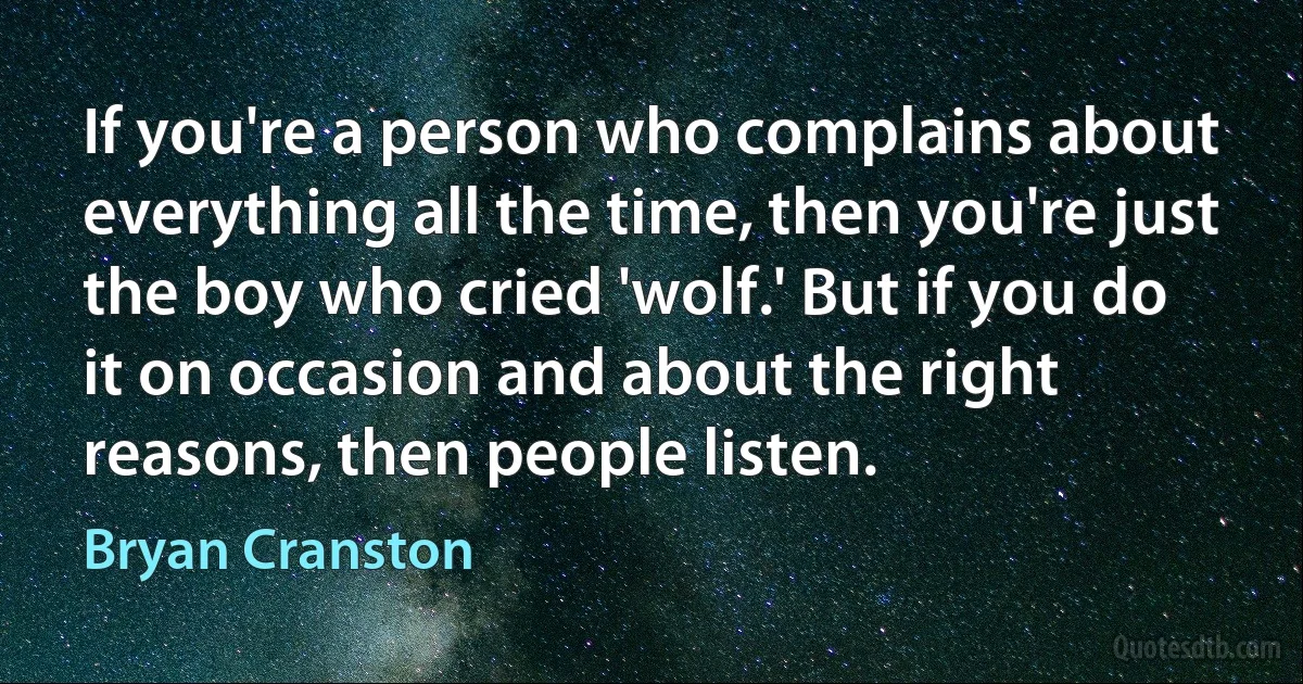 If you're a person who complains about everything all the time, then you're just the boy who cried 'wolf.' But if you do it on occasion and about the right reasons, then people listen. (Bryan Cranston)