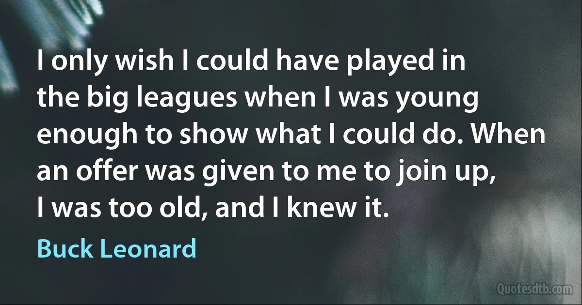 I only wish I could have played in the big leagues when I was young enough to show what I could do. When an offer was given to me to join up, I was too old, and I knew it. (Buck Leonard)