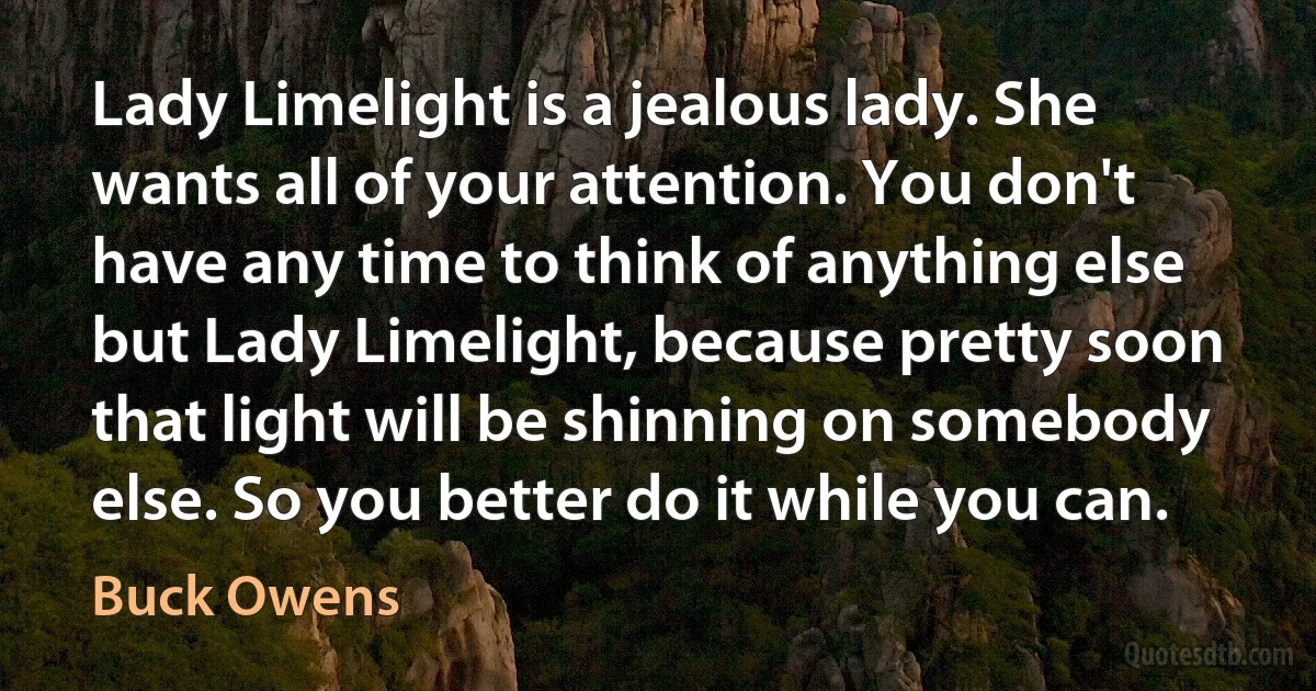 Lady Limelight is a jealous lady. She wants all of your attention. You don't have any time to think of anything else but Lady Limelight, because pretty soon that light will be shinning on somebody else. So you better do it while you can. (Buck Owens)