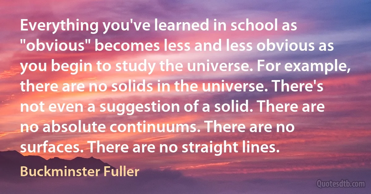 Everything you've learned in school as "obvious" becomes less and less obvious as you begin to study the universe. For example, there are no solids in the universe. There's not even a suggestion of a solid. There are no absolute continuums. There are no surfaces. There are no straight lines. (Buckminster Fuller)