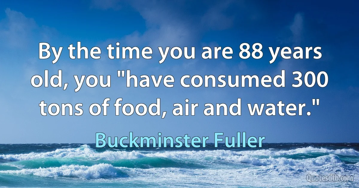 By the time you are 88 years old, you "have consumed 300 tons of food, air and water." (Buckminster Fuller)