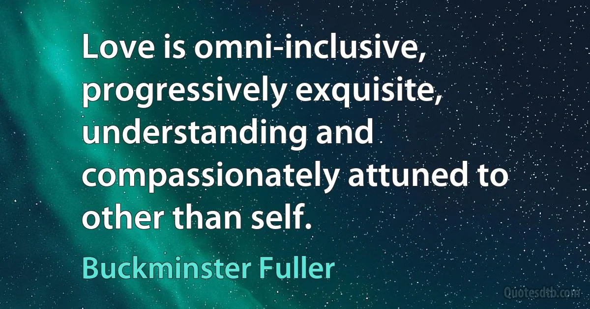 Love is omni-inclusive, progressively exquisite, understanding and compassionately attuned to other than self. (Buckminster Fuller)