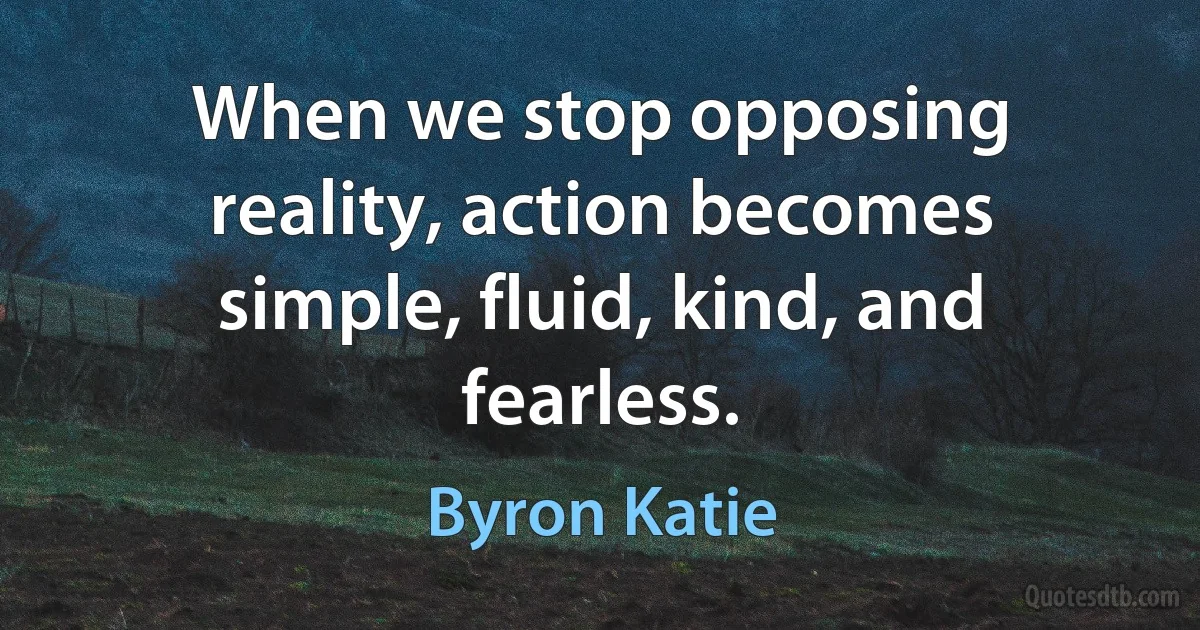 When we stop opposing reality, action becomes simple, fluid, kind, and fearless. (Byron Katie)