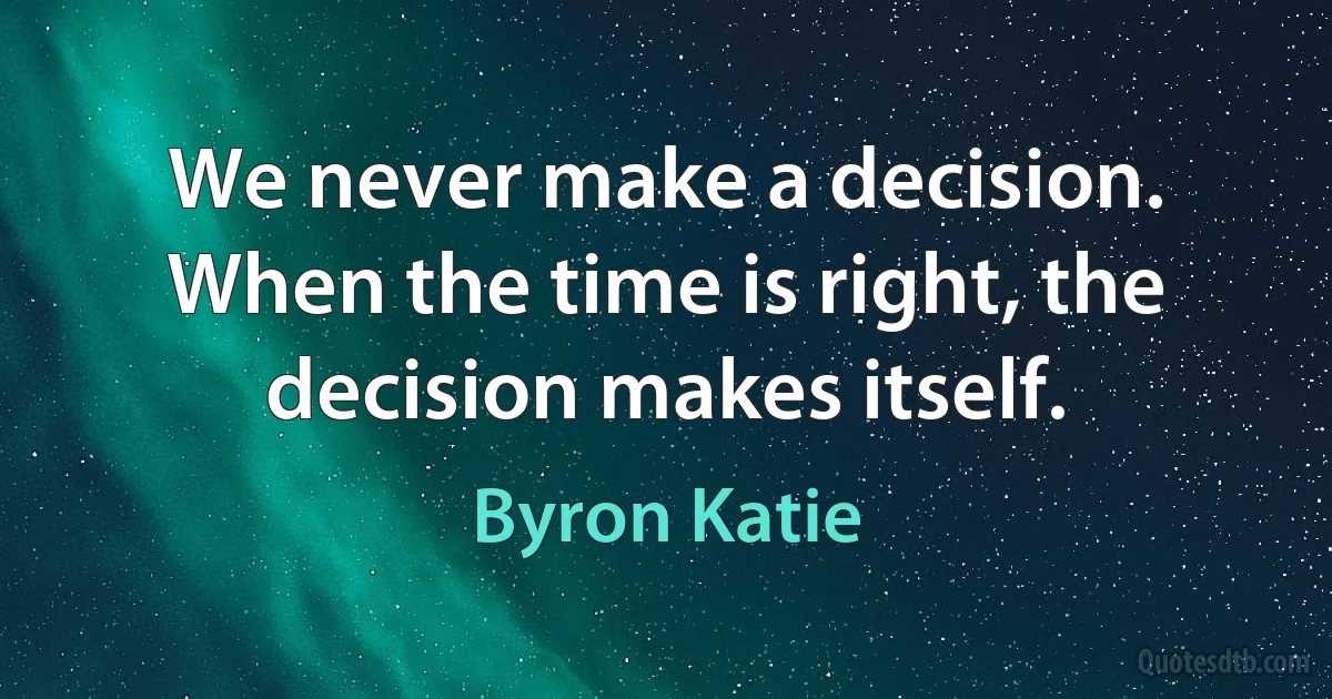 We never make a decision. When the time is right, the decision makes itself. (Byron Katie)