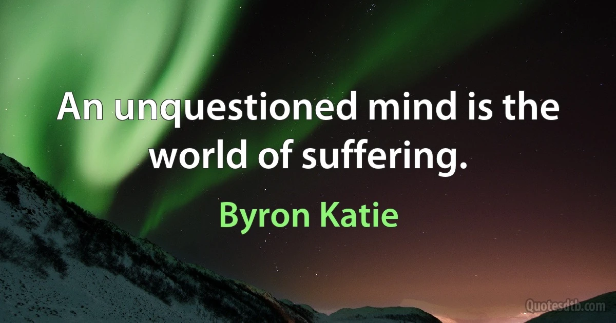 An unquestioned mind is the world of suffering. (Byron Katie)