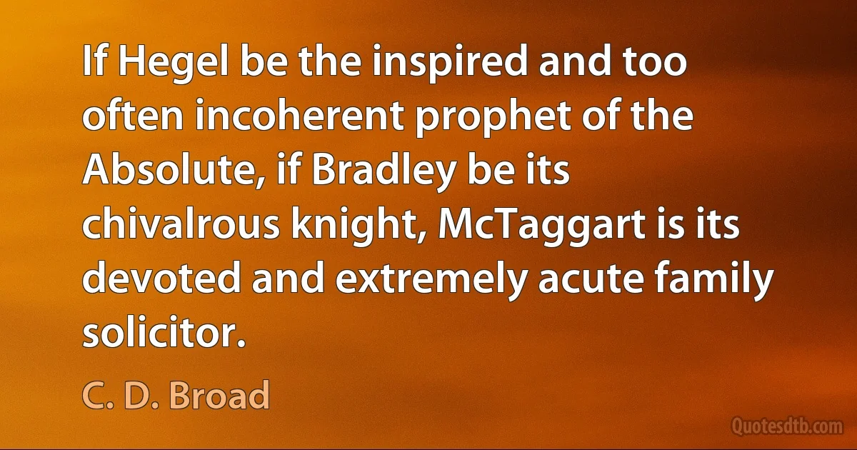 If Hegel be the inspired and too often incoherent prophet of the Absolute, if Bradley be its chivalrous knight, McTaggart is its devoted and extremely acute family solicitor. (C. D. Broad)