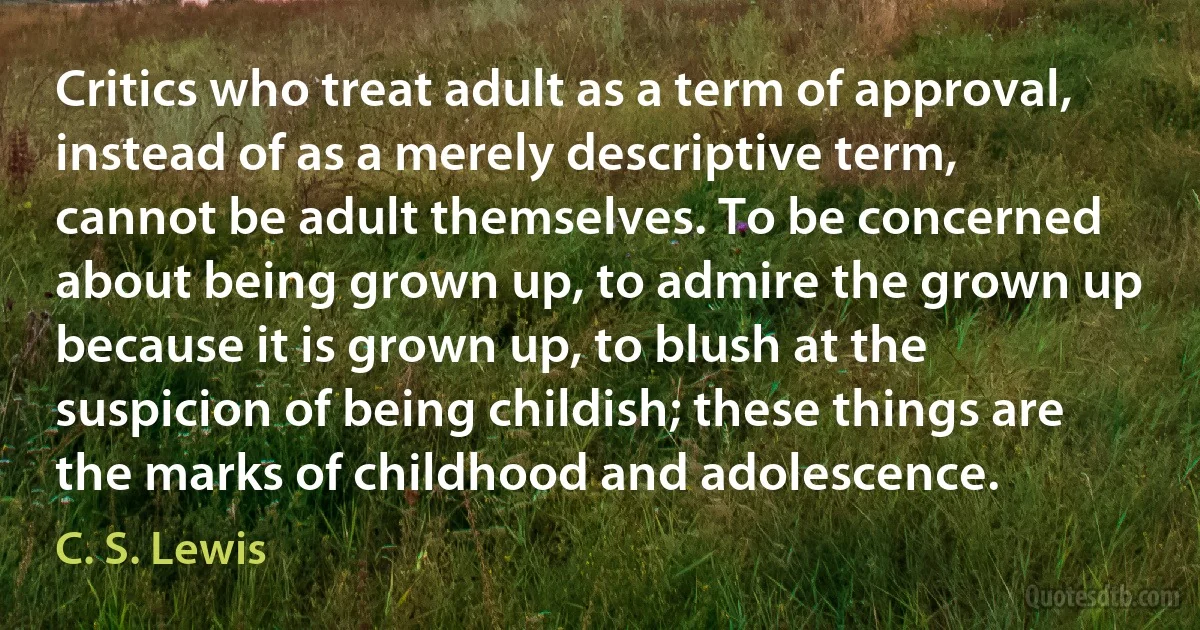 Critics who treat adult as a term of approval, instead of as a merely descriptive term, cannot be adult themselves. To be concerned about being grown up, to admire the grown up because it is grown up, to blush at the suspicion of being childish; these things are the marks of childhood and adolescence. (C. S. Lewis)