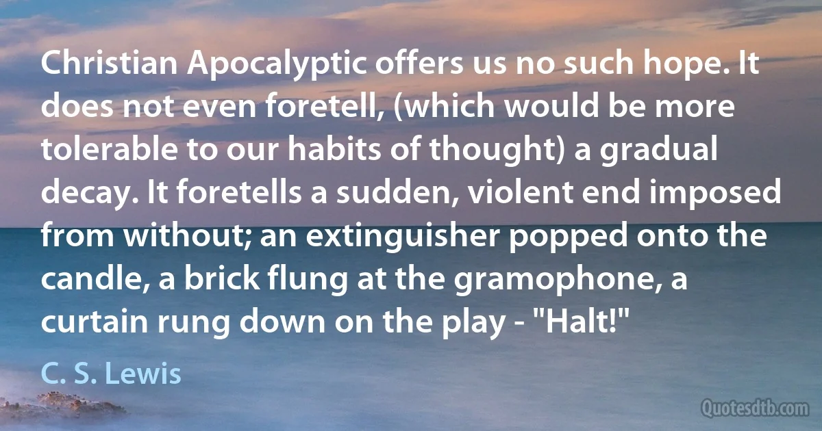 Christian Apocalyptic offers us no such hope. It does not even foretell, (which would be more tolerable to our habits of thought) a gradual decay. It foretells a sudden, violent end imposed from without; an extinguisher popped onto the candle, a brick flung at the gramophone, a curtain rung down on the play - "Halt!" (C. S. Lewis)