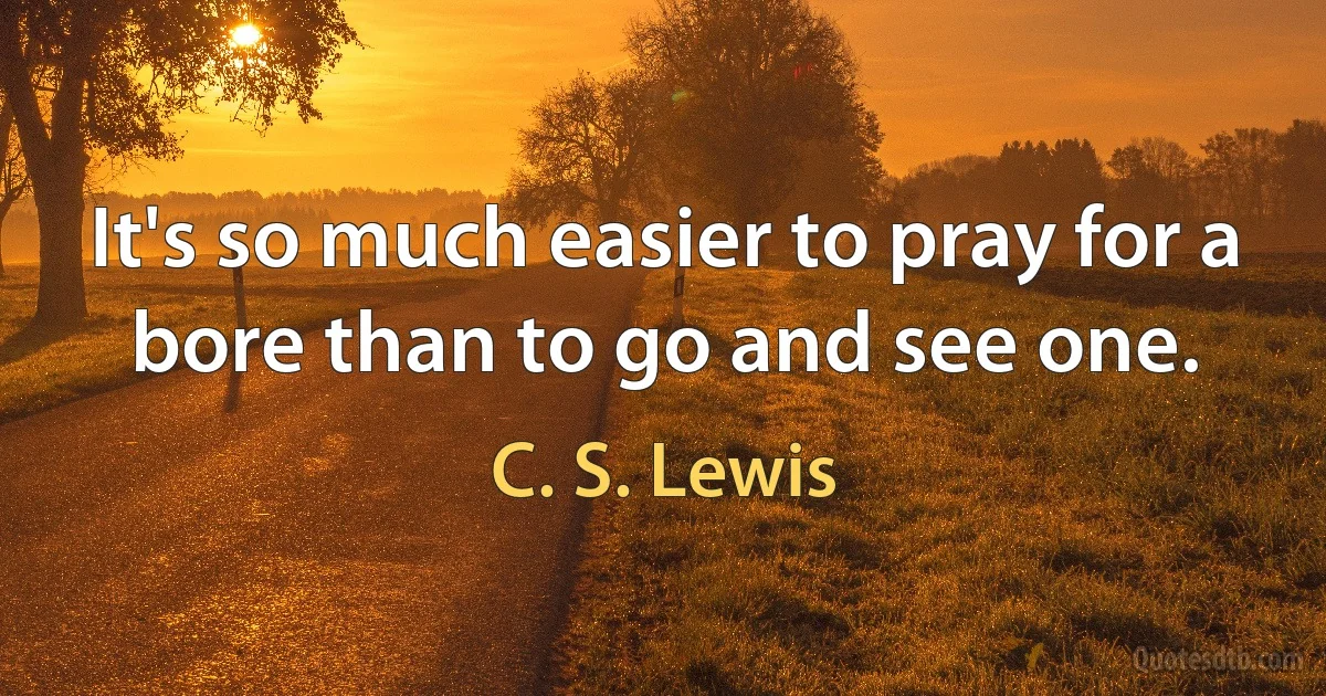 It's so much easier to pray for a bore than to go and see one. (C. S. Lewis)