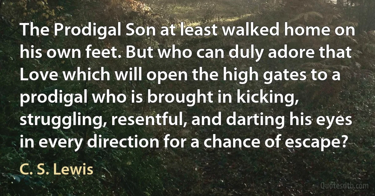 The Prodigal Son at least walked home on his own feet. But who can duly adore that Love which will open the high gates to a prodigal who is brought in kicking, struggling, resentful, and darting his eyes in every direction for a chance of escape? (C. S. Lewis)