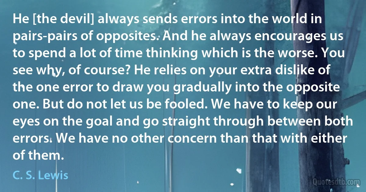 He [the devil] always sends errors into the world in pairs-pairs of opposites. And he always encourages us to spend a lot of time thinking which is the worse. You see why, of course? He relies on your extra dislike of the one error to draw you gradually into the opposite one. But do not let us be fooled. We have to keep our eyes on the goal and go straight through between both errors. We have no other concern than that with either of them. (C. S. Lewis)