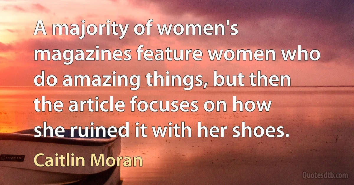 A majority of women's magazines feature women who do amazing things, but then the article focuses on how she ruined it with her shoes. (Caitlin Moran)