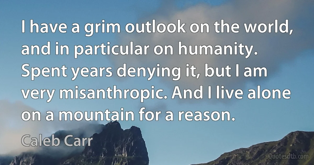 I have a grim outlook on the world, and in particular on humanity. Spent years denying it, but I am very misanthropic. And I live alone on a mountain for a reason. (Caleb Carr)