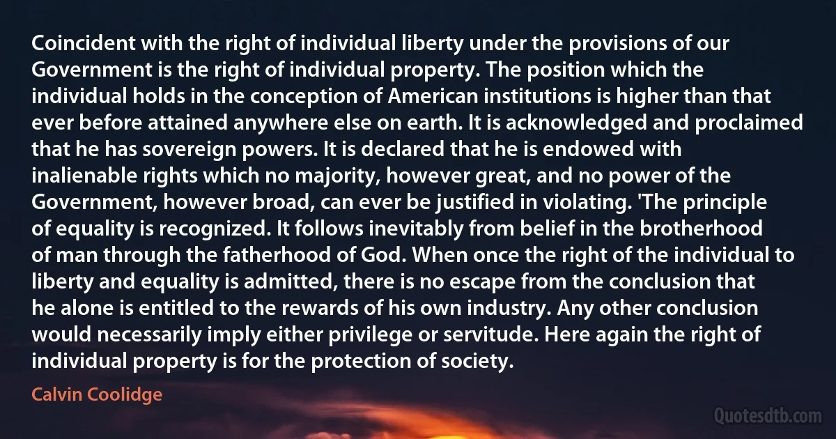 Coincident with the right of individual liberty under the provisions of our Government is the right of individual property. The position which the individual holds in the conception of American institutions is higher than that ever before attained anywhere else on earth. It is acknowledged and proclaimed that he has sovereign powers. It is declared that he is endowed with inalienable rights which no majority, however great, and no power of the Government, however broad, can ever be justified in violating. 'The principle of equality is recognized. It follows inevitably from belief in the brotherhood of man through the fatherhood of God. When once the right of the individual to liberty and equality is admitted, there is no escape from the conclusion that he alone is entitled to the rewards of his own industry. Any other conclusion would necessarily imply either privilege or servitude. Here again the right of individual property is for the protection of society. (Calvin Coolidge)