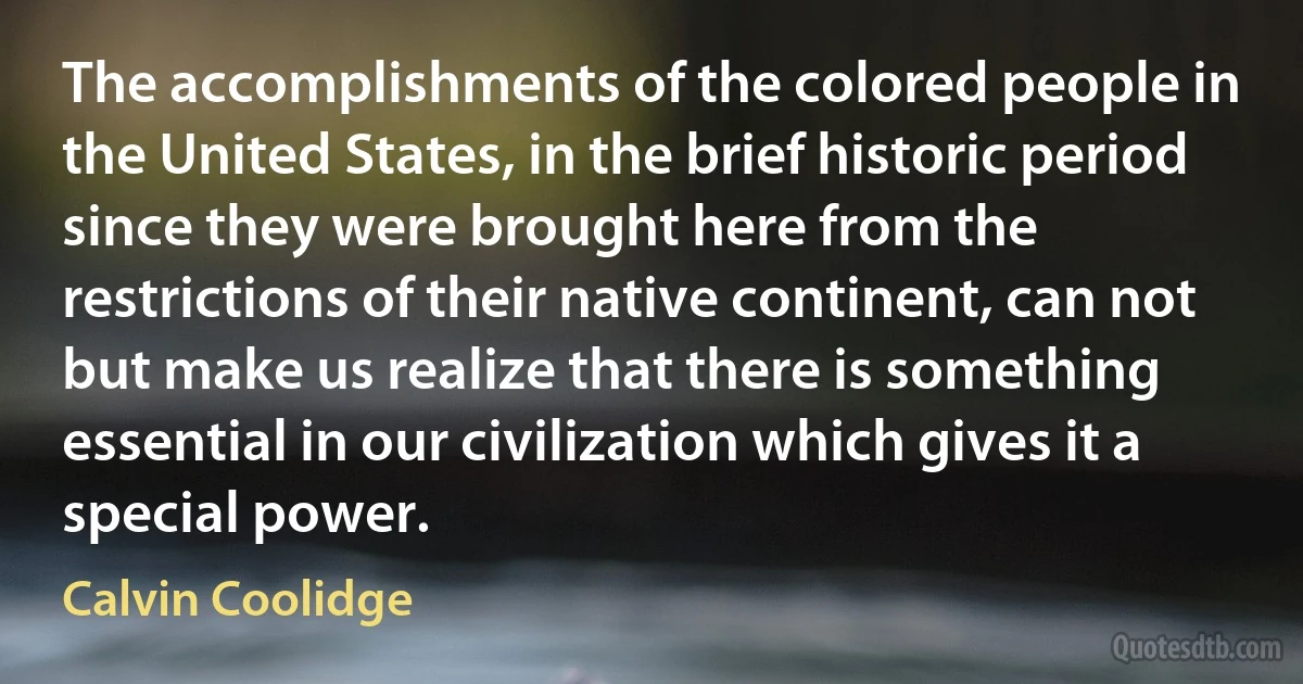 The accomplishments of the colored people in the United States, in the brief historic period since they were brought here from the restrictions of their native continent, can not but make us realize that there is something essential in our civilization which gives it a special power. (Calvin Coolidge)