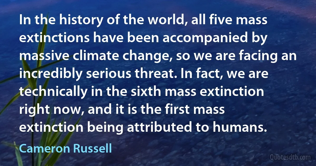 In the history of the world, all five mass extinctions have been accompanied by massive climate change, so we are facing an incredibly serious threat. In fact, we are technically in the sixth mass extinction right now, and it is the first mass extinction being attributed to humans. (Cameron Russell)