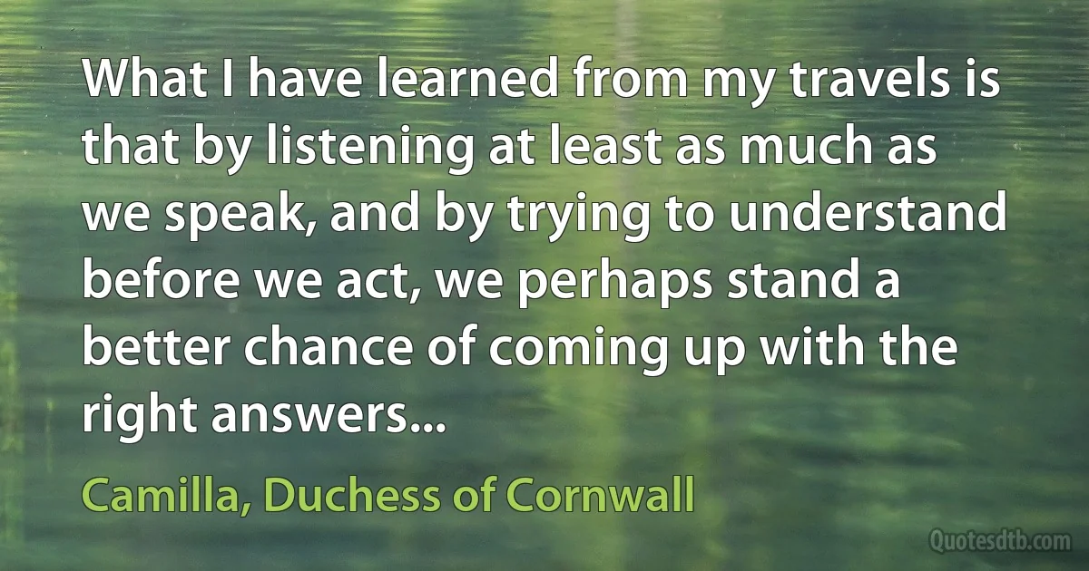 What I have learned from my travels is that by listening at least as much as we speak, and by trying to understand before we act, we perhaps stand a better chance of coming up with the right answers... (Camilla, Duchess of Cornwall)