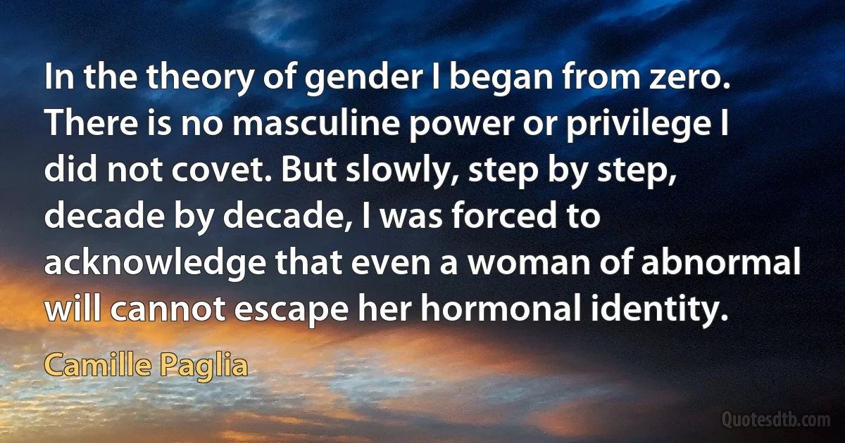 In the theory of gender I began from zero. There is no masculine power or privilege I did not covet. But slowly, step by step, decade by decade, I was forced to acknowledge that even a woman of abnormal will cannot escape her hormonal identity. (Camille Paglia)