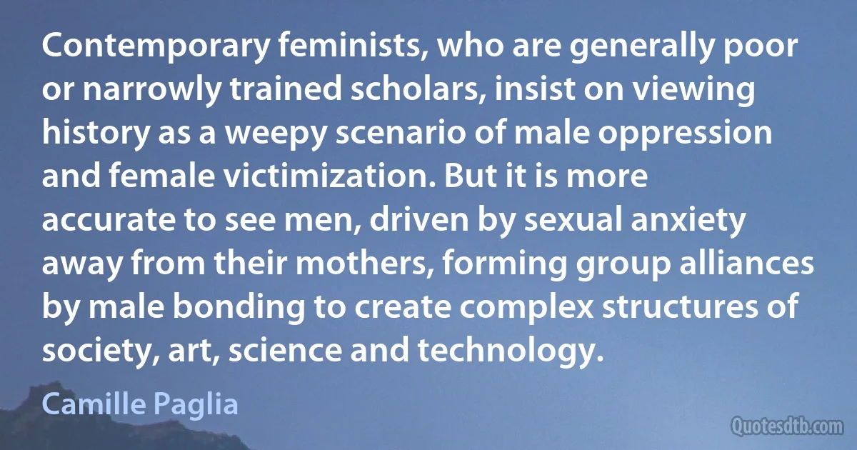 Contemporary feminists, who are generally poor or narrowly trained scholars, insist on viewing history as a weepy scenario of male oppression and female victimization. But it is more accurate to see men, driven by sexual anxiety away from their mothers, forming group alliances by male bonding to create complex structures of society, art, science and technology. (Camille Paglia)