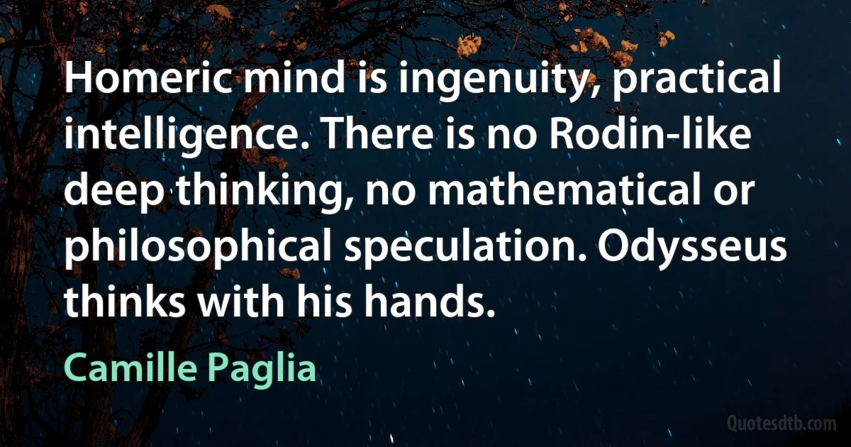 Homeric mind is ingenuity, practical intelligence. There is no Rodin-like deep thinking, no mathematical or philosophical speculation. Odysseus thinks with his hands. (Camille Paglia)